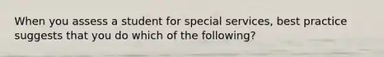 When you assess a student for special services, best practice suggests that you do which of the following?