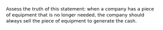 Assess the truth of this statement: when a company has a piece of equipment that is no longer needed, the company should always sell the piece of equipment to generate the cash.