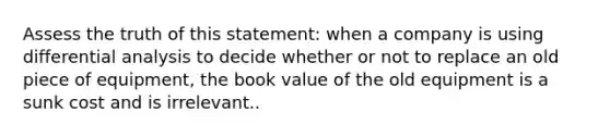 Assess the truth of this statement: when a company is using differential analysis to decide whether or not to replace an old piece of equipment, the book value of the old equipment is a sunk cost and is irrelevant..