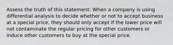 Assess the truth of this statement: When a company is using differential analysis to decide whether or not to accept business at a special price, they should only accept if the lower price will not contaminate the regular pricing for other customers or induce other customers to buy at the special price.