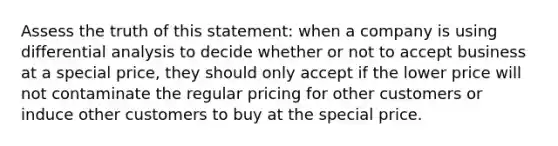 Assess the truth of this statement: when a company is using differential analysis to decide whether or not to accept business at a special price, they should only accept if the lower price will not contaminate the regular pricing for other customers or induce other customers to buy at the special price.