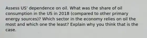 Assess US' dependence on oil. What was the share of oil consumption in the US in 2018 (compared to other primary energy sources)? Which sector in the economy relies on oil the most and which one the least? Explain why you think that is the case.