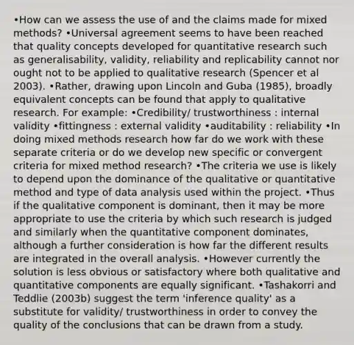 •How can we assess the use of and the claims made for mixed methods? •Universal agreement seems to have been reached that quality concepts developed for quantitative research such as generalisability, validity, reliability and replicability cannot nor ought not to be applied to qualitative research (Spencer et al 2003). •Rather, drawing upon Lincoln and Guba (1985), broadly equivalent concepts can be found that apply to qualitative research. For example: •Credibility/ trustworthiness : internal validity •fittingness : external validity •auditability : reliability •In doing mixed methods research how far do we work with these separate criteria or do we develop new specific or convergent criteria for mixed method research? •The criteria we use is likely to depend upon the dominance of the qualitative or quantitative method and type of data analysis used within the project. •Thus if the qualitative component is dominant, then it may be more appropriate to use the criteria by which such research is judged and similarly when the quantitative component dominates, although a further consideration is how far the different results are integrated in the overall analysis. •However currently the solution is less obvious or satisfactory where both qualitative and quantitative components are equally significant. •Tashakorri and Teddlie (2003b) suggest the term 'inference quality' as a substitute for validity/ trustworthiness in order to convey the quality of the conclusions that can be drawn from a study.