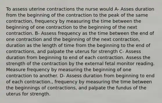 To assess uterine contractions the nurse would A- Asses duration from the beginning of the contraction to the peak of the same contraction, frequency by measuring the time between the beginning of one contraction to the beginning of the next contraction. B- Assess frequency as the time between the end of one contraction and the beginning of the next contraction, duration as the length of time from the beginning to the end of contractions, and palpate the uterus for strength C- Assess duration from beginning to end of each contraction. Assess the strength of the contraction by the external fetal monitor reading. Measure frequency by measuring the beginning of one contraction to another. D- Assess duration from beginning to end of each contraction., frequency by measuring the time between the beginnings of contractions, and palpate the fundus of the uterus for strength.