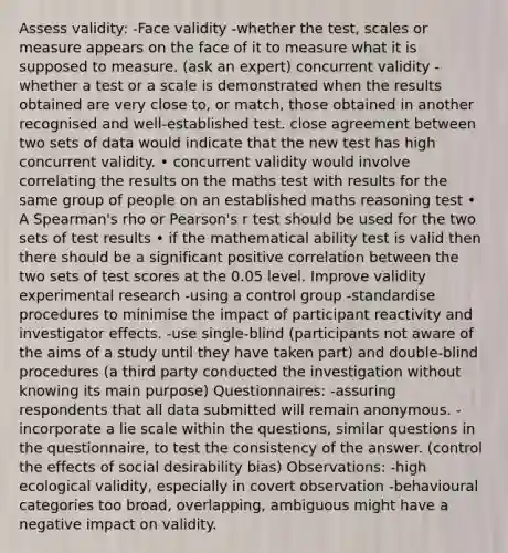 Assess validity: -Face validity -whether the test, scales or measure appears on the face of it to measure what it is supposed to measure. (ask an expert) concurrent validity -whether a test or a scale is demonstrated when the results obtained are very close to, or match, those obtained in another recognised and well-established test. close agreement between two sets of data would indicate that the new test has high concurrent validity. • concurrent validity would involve correlating the results on the maths test with results for the same group of people on an established maths reasoning test • A Spearman's rho or Pearson's r test should be used for the two sets of test results • if the mathematical ability test is valid then there should be a significant positive correlation between the two sets of test scores at the 0.05 level. Improve validity experimental research -using a control group -standardise procedures to minimise the impact of participant reactivity and investigator effects. -use single-blind (participants not aware of the aims of a study until they have taken part) and double-blind procedures (a third party conducted the investigation without knowing its main purpose) Questionnaires: -assuring respondents that all data submitted will remain anonymous. -incorporate a lie scale within the questions, similar questions in the questionnaire, to test the consistency of the answer. (control the effects of social desirability bias) Observations: -high ecological validity, especially in covert observation -behavioural categories too broad, overlapping, ambiguous might have a negative impact on validity.