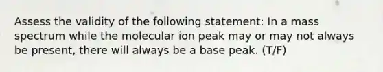 Assess the validity of the following statement: In a mass spectrum while the molecular ion peak may or may not always be present, there will always be a base peak. (T/F)