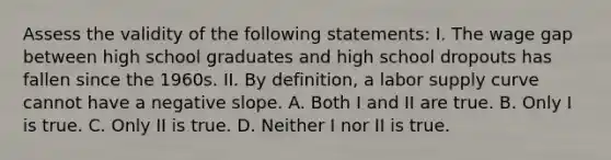 Assess the validity of the following statements: I. The wage gap between high school graduates and high school dropouts has fallen since the 1960s. II. By definition, a labor supply curve cannot have a negative slope. A. Both I and II are true. B. Only I is true. C. Only II is true. D. Neither I nor II is true.