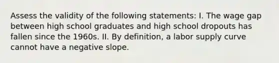 Assess the validity of the following statements: I. The wage gap between high school graduates and high school dropouts has fallen since the 1960s. II. By definition, a labor supply curve cannot have a negative slope.