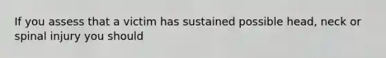 If you assess that a victim has sustained possible head, neck or spinal injury you should