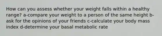 How can you assess whether your weight falls within a healthy range? a-compare your weight to a person of the same height b-ask for the opinions of your friends c-calculate your body mass index d-determine your basal metabolic rate