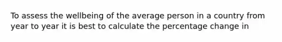 To assess the wellbeing of the average person in a country from year to year it is best to calculate the percentage change in