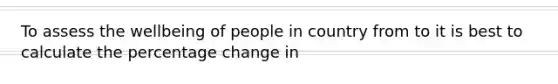 To assess the wellbeing of people in country from to it is best to calculate the percentage change in