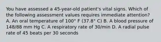 You have assessed a 45-year-old patient's vital signs. Which of the following assessment values requires immediate attention? A. An oral temperature of 100° F (37.8° C) B. A blood pressure of 148/88 mm Hg C. A respiratory rate of 30/min D. A radial pulse rate of 45 beats per 30 seconds