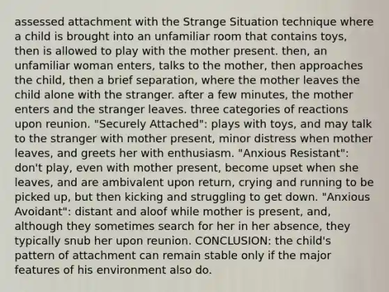 assessed attachment with the Strange Situation technique where a child is brought into an unfamiliar room that contains toys, then is allowed to play with the mother present. then, an unfamiliar woman enters, talks to the mother, then approaches the child, then a brief separation, where the mother leaves the child alone with the stranger. after a few minutes, the mother enters and the stranger leaves. three categories of reactions upon reunion. "Securely Attached": plays with toys, and may talk to the stranger with mother present, minor distress when mother leaves, and greets her with enthusiasm. "Anxious Resistant": don't play, even with mother present, become upset when she leaves, and are ambivalent upon return, crying and running to be picked up, but then kicking and struggling to get down. "Anxious Avoidant": distant and aloof while mother is present, and, although they sometimes search for her in her absence, they typically snub her upon reunion. CONCLUSION: the child's pattern of attachment can remain stable only if the major features of his environment also do.