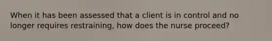 When it has been assessed that a client is in control and no longer requires restraining, how does the nurse proceed?