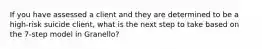 If you have assessed a client and they are determined to be a high-risk suicide client, what is the next step to take based on the 7-step model in Granello?
