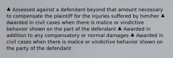 ♣ Assessed against a defendant beyond that amount necessary to compensate the plaintiff for the injuries suffered by him/her ♣ Awarded in civil cases when there is malice or vindictive behavior shown on the part of the defendant ♣ Awarded in addition to any compensatory or normal damages ♣ Awarded in civil cases when there is malice or vindictive behavior shown on the party of the defendant