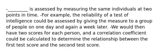 -_________ is assessed by measuring the same individuals at two points in time. -For example, the reliability of a test of intelligence could be assessed by giving the measure to a group of people on one day and again a week later. -We would then have two scores for each person, and a correlation coefficient could be calculated to determine the relationship between the first test score and the second test score.