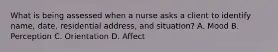 What is being assessed when a nurse asks a client to identify name, date, residential address, and situation? A. Mood B. Perception C. Orientation D. Affect