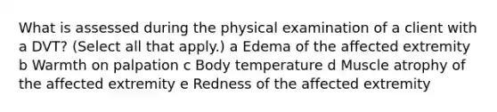 What is assessed during the physical examination of a client with a​ DVT? ​(Select all that​ apply.) a Edema of the affected extremity b Warmth on palpation c Body temperature d Muscle atrophy of the affected extremity e Redness of the affected extremity