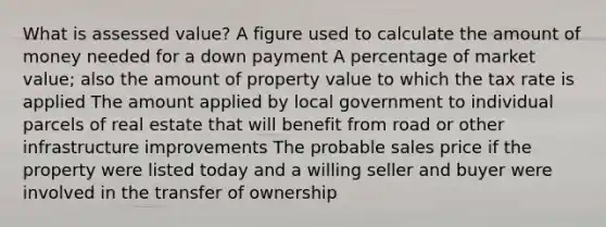 What is assessed value? A figure used to calculate the amount of money needed for a down payment A percentage of market value; also the amount of property value to which the tax rate is applied The amount applied by local government to individual parcels of real estate that will benefit from road or other infrastructure improvements The probable sales price if the property were listed today and a willing seller and buyer were involved in the transfer of ownership