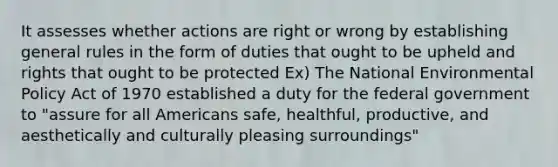 It assesses whether actions are right or wrong by establishing general rules in the form of duties that ought to be upheld and rights that ought to be protected Ex) The National Environmental Policy Act of 1970 established a duty for the federal government to "assure for all Americans safe, healthful, productive, and aesthetically and culturally pleasing surroundings"