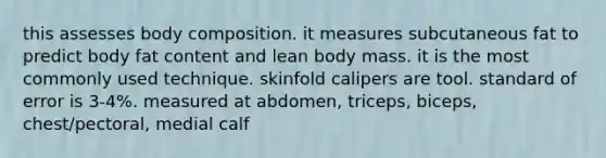 this assesses body composition. it measures subcutaneous fat to predict body fat content and lean body mass. it is the most commonly used technique. skinfold calipers are tool. standard of error is 3-4%. measured at abdomen, triceps, biceps, chest/pectoral, medial calf