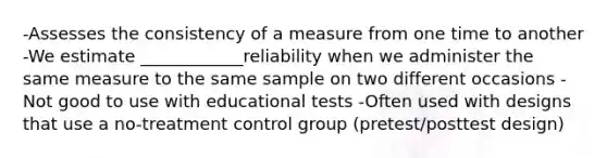 -Assesses the consistency of a measure from one time to another -We estimate ____________reliability when we administer the same measure to the same sample on two different occasions - Not good to use with educational tests -Often used with designs that use a no-treatment control group (pretest/posttest design)