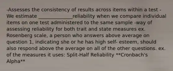 -Assesses the consistency of results across items within a test -We estimate ______________reliability when we compare individual items on one test administered to the same sample -way of assessing reliability for both trait and state measures ex. Rosenberg scale, a person who answers above average on question 1, indicating she or he has high self- esteem, should also respond above the average on all of the other questions. ex. of the measures it uses: Split-Half Reliability **Cronbach's Alpha**