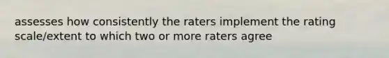 assesses how consistently the raters implement the rating scale/extent to which two or more raters agree