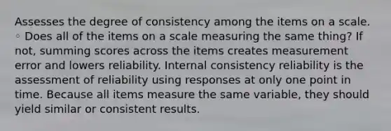 Assesses the degree of consistency among the items on a scale. ◦ Does all of the items on a scale measuring the same thing? If not, summing scores across the items creates measurement error and lowers reliability. Internal consistency reliability is the assessment of reliability using responses at only one point in time. Because all items measure the same variable, they should yield similar or consistent results.