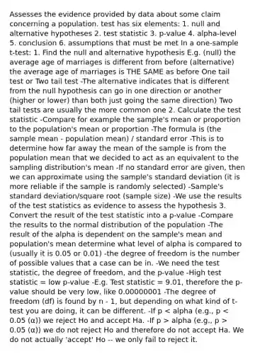 Assesses the evidence provided by data about some claim concerning a population. test has six elements: 1. null and alternative hypotheses 2. test statistic 3. p-value 4. alpha-level 5. conclusion 6. assumptions that must be met In a <a href='https://www.questionai.com/knowledge/kEl9MFIQr9-one-sample-t-test' class='anchor-knowledge'>one-sample t-test</a>: 1. Find the null and alternative hypothesis E.g. (null) the average age of marriages is different from before (alternative) the average age of marriages is THE SAME as before One tail test or Two tail test -The alternative indicates that is different from the null hypothesis can go in one direction or another (higher or lower) than both just going the same direction) Two tail tests are usually the more common one 2. Calculate <a href='https://www.questionai.com/knowledge/kzeQt8hpQB-the-test-statistic' class='anchor-knowledge'>the test statistic</a> -Compare for example the sample's mean or proportion to the population's mean or proportion -The formula is (the sample mean - population mean) / standard error -This is to determine how far away the mean of the sample is from the population mean that we decided to act as an equivalent to the sampling distribution's mean -If no standard error are given, then we can approximate using the sample's <a href='https://www.questionai.com/knowledge/kqGUr1Cldy-standard-deviation' class='anchor-knowledge'>standard deviation</a> (it is more reliable if the sample is randomly selected) -Sample's standard deviation/square root (sample size) -We use the results of the test statistics as evidence to assess the hypothesis 3. Convert the result of the test statistic into a p-value -Compare the results to the normal distribution of the population -The result of the alpha is dependent on the sample's mean and population's mean determine what level of alpha is compared to (usually it is 0.05 or 0.01) -the degree of freedom is the number of possible values that a case can be in. -We need the test statistic, the degree of freedom, and the p-value -High test statistic = low p-value -E.g. Test statistic = 9.01, therefore the p-value should be very low, like 0.00000001 -The degree of freedom (df) is found by n - 1, but depending on what kind of t-test you are doing, it can be different. -If p alpha (e.g., p > 0.05 (α)) we do not reject Ho and therefore do not accept Ha. We do not actually 'accept' Ho -- we only fail to reject it.