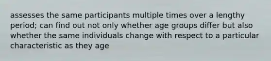 assesses the same participants multiple times over a lengthy period; can find out not only whether age groups differ but also whether the same individuals change with respect to a particular characteristic as they age