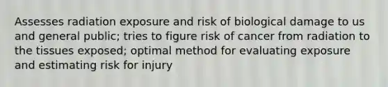 Assesses radiation exposure and risk of biological damage to us and general public; tries to figure risk of cancer from radiation to the tissues exposed; optimal method for evaluating exposure and estimating risk for injury