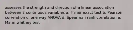 assesses the strength and direction of a linear association between 2 continuous variables a. Fisher exact test b. Pearson correlation c. one way ANOVA d. Spearman rank correlation e. Mann-whitney test