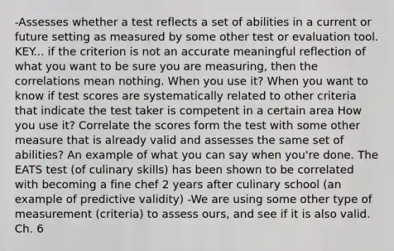 -Assesses whether a test reflects a set of abilities in a current or future setting as measured by some other test or evaluation tool. KEY... if the criterion is not an accurate meaningful reflection of what you want to be sure you are measuring, then the correlations mean nothing. When you use it? When you want to know if test scores are systematically related to other criteria that indicate the test taker is competent in a certain area How you use it? Correlate the scores form the test with some other measure that is already valid and assesses the same set of abilities? An example of what you can say when you're done. The EATS test (of culinary skills) has been shown to be correlated with becoming a fine chef 2 years after culinary school (an example of predictive validity) -We are using some other type of measurement (criteria) to assess ours, and see if it is also valid. Ch. 6