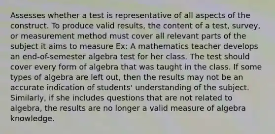 Assesses whether a test is representative of all aspects of the construct. To produce valid results, the content of a test, survey, or measurement method must cover all relevant parts of the subject it aims to measure Ex: A mathematics teacher develops an end-of-semester algebra test for her class. The test should cover every form of algebra that was taught in the class. If some types of algebra are left out, then the results may not be an accurate indication of students' understanding of the subject. Similarly, if she includes questions that are not related to algebra, the results are no longer a valid measure of algebra knowledge.