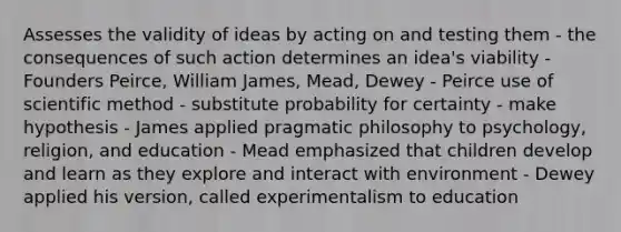 Assesses the validity of ideas by acting on and testing them - the consequences of such action determines an idea's viability - Founders Peirce, William James, Mead, Dewey - Peirce use of scientific method - substitute probability for certainty - make hypothesis - James applied pragmatic philosophy to psychology, religion, and education - Mead emphasized that children develop and learn as they explore and interact with environment - Dewey applied his version, called experimentalism to education