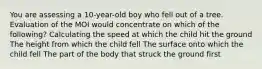 You are assessing a 10-year-old boy who fell out of a tree. Evaluation of the MOI would concentrate on which of the following? Calculating the speed at which the child hit the ground The height from which the child fell The surface onto which the child fell The part of the body that struck the ground first