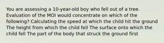 You are assessing a 10-year-old boy who fell out of a tree. Evaluation of the MOI would concentrate on which of the following? Calculating the speed at which the child hit the ground The height from which the child fell The surface onto which the child fell The part of the body that struck the ground first