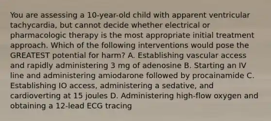 You are assessing a 10-year-old child with apparent ventricular tachycardia, but cannot decide whether electrical or pharmacologic therapy is the most appropriate initial treatment approach. Which of the following interventions would pose the GREATEST potential for harm? A. Establishing vascular access and rapidly administering 3 mg of adenosine B. Starting an IV line and administering amiodarone followed by procainamide C. Establishing IO access, administering a sedative, and cardioverting at 15 joules D. Administering high-flow oxygen and obtaining a 12-lead ECG tracing