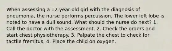 When assessing a 12-year-old girl with the diagnosis of pneumonia, the nurse performs percussion. The lower left lobe is noted to have a dull sound. What should the nurse do next? 1. Call the doctor with the assessment. 2. Check the orders and start chest physiotherapy. 3. Palpate the chest to check for tactile fremitus. 4. Place the child on oxygen.