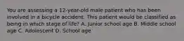 You are assessing a​ 12-year-old male patient who has been involved in a bicycle accident. This patient would be classified as being in which stage of​ life? A. Junior school age B. Middle school age C. Adolescent D. School age