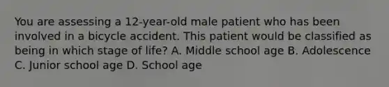 You are assessing a​ 12-year-old male patient who has been involved in a bicycle accident. This patient would be classified as being in which stage of​ life? A. Middle school age B. Adolescence C. Junior school age D. School age