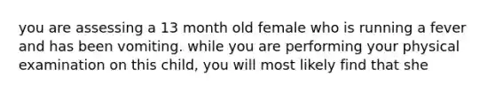 you are assessing a 13 month old female who is running a fever and has been vomiting. while you are performing your physical examination on this child, you will most likely find that she