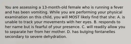 You are assessing a 13-month-old female who is running a fever and has been vomiting. While you are performing your physical examination on this child, you will MOST likely find that she: A. is unable to track your movements with her eyes. B. responds to her name but is fearful of your presence. C. will readily allow you to separate her from her mother. D. has bulging fontanelles secondary to severe dehydration.