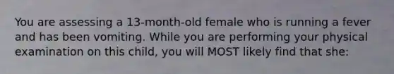 You are assessing a 13-month-old female who is running a fever and has been vomiting. While you are performing your physical examination on this child, you will MOST likely find that she: