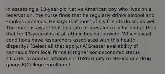 In assessing a 13-year-old Native American boy who lives on a reservation, the nurse finds that he regularly drinks alcohol and smokes cannabis. He says that most of his friends do so, as well. The nurse is aware that this rate of prevalence is far higher than that for 13-year-olds of all ethnicities nationwide. Which social conditions have researchers associated with this health disparity? (Select all that apply.) A)Greater availability of cannabis from local farms B)Higher socioeconomic status C)Lower academic attainment D)Proximity to Mexico and drug gangs E)College enrollment