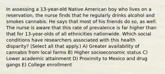 In assessing a 13-year-old Native American boy who lives on a reservation, the nurse finds that he regularly drinks alcohol and smokes cannabis. He says that most of his friends do so, as well. The nurse is aware that this rate of prevalence is far higher than that for 13-year-olds of all ethnicities nationwide. Which social conditions have researchers associated with this health disparity? (Select all that apply.) A) Greater availability of cannabis from local farms B) Higher socioeconomic status C) Lower academic attainment D) Proximity to Mexico and drug gangs E) College enrollment