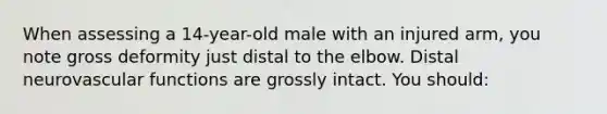 When assessing a 14-year-old male with an injured arm, you note gross deformity just distal to the elbow. Distal neurovascular functions are grossly intact. You should: